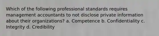 Which of the following professional standards requires management accountants to not disclose private information about their organizations? a. Competence b. Confidentiality c. Integrity d. Credibility