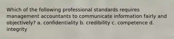 Which of the following professional standards requires management accountants to communicate information fairly and​ objectively? a. confidentiality b. credibility c. competence d. integrity