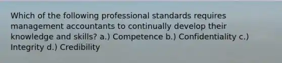 Which of the following professional standards requires management accountants to continually develop their knowledge and skills? a.) Competence b.) Confidentiality c.) Integrity d.) Credibility