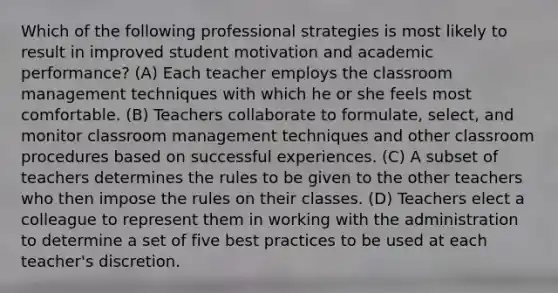 Which of the following professional strategies is most likely to result in improved student motivation and academic performance? (A) Each teacher employs the classroom management techniques with which he or she feels most comfortable. (B) Teachers collaborate to formulate, select, and monitor classroom management techniques and other classroom procedures based on successful experiences. (C) A subset of teachers determines the rules to be given to the other teachers who then impose the rules on their classes. (D) Teachers elect a colleague to represent them in working with the administration to determine a set of five best practices to be used at each teacher's discretion.