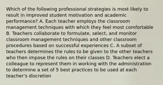 Which of the following professional strategies is most likely to result in improved student motivation and academic performance? A. Each teacher employs the classroom management techniques with which they feel most comfortable B. Teachers collaborate to formulate, select, and monitor classroom management techniques and other classroom procedures based on successful experiences C. A subset of teachers determines the rules to be given to the other teachers who then impose the rules on their classes D. Teachers elect a colleague to represent them in working with the administration to determine a set of 5 best practices to be used at each teacher's discretion