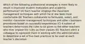 Which of the following professional strategies is most likely to result in improved student motivation and academic performance? (A) Each teacher employs the classroom management techniques with which he or she feels most comfortable (B) Teachers collaborate to formulate, select, and monitor classroom management techniques and other classroom procedures based on successful experiences (C) A subset of teachers determines the rules to be given to the other teachers who then impose the rules on their classes (D) Teachers elect a colleague to represent them in working with the administration to determine a set of five best practices to be used at each teacher's discretion