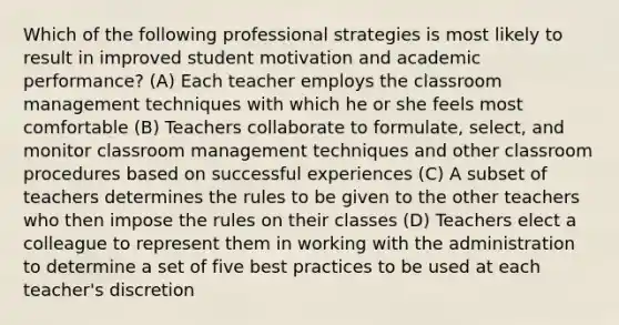 Which of the following professional strategies is most likely to result in improved student motivation and academic performance? (A) Each teacher employs the classroom management techniques with which he or she feels most comfortable (B) Teachers collaborate to formulate, select, and monitor classroom management techniques and other classroom procedures based on successful experiences (C) A subset of teachers determines the rules to be given to the other teachers who then impose the rules on their classes (D) Teachers elect a colleague to represent them in working with the administration to determine a set of five best practices to be used at each teacher's discretion