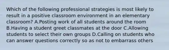 Which of the following professional strategies is most likely to result in a positive classroom environment in an elementary classroom? A.Posting work of all students around the room B.Having a student greet classmates at the door C.Allowing students to select their own groups D.Calling on students who can answer questions correctly so as not to embarrass others