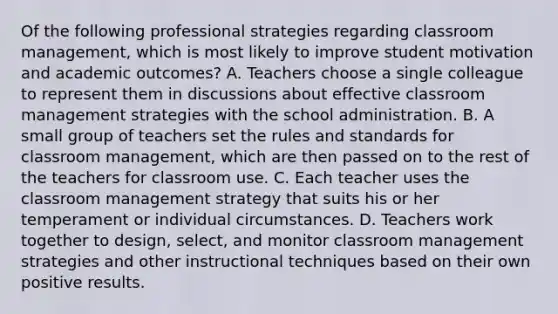 Of the following professional strategies regarding classroom management, which is most likely to improve student motivation and academic outcomes? A. Teachers choose a single colleague to represent them in discussions about effective classroom management strategies with the school administration. B. A small group of teachers set the rules and standards for classroom management, which are then passed on to the rest of the teachers for classroom use. C. Each teacher uses the classroom management strategy that suits his or her temperament or individual circumstances. D. Teachers work together to design, select, and monitor classroom management strategies and other instructional techniques based on their own positive results.