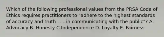 Which of the following professional values from the PRSA Code of Ethics requires practitioners to "adhere to the highest standards of accuracy and truth . . . in communicating with the public"? A. Advocacy B. Honesty C.Independence D. Loyalty E. Fairness