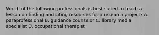 Which of the following professionals is best suited to teach a lesson on finding and citing resources for a research project? A. paraprofessional B. guidance counselor C. library media specialist D. occupational therapist