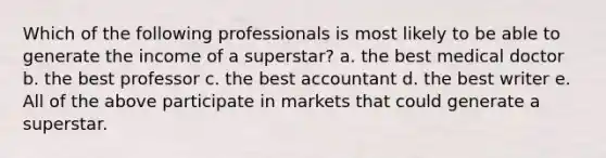 Which of the following professionals is most likely to be able to generate the income of a superstar? a. the best medical doctor b. the best professor c. the best accountant d. the best writer e. All of the above participate in markets that could generate a superstar.