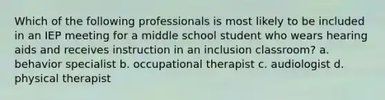 Which of the following professionals is most likely to be included in an IEP meeting for a middle school student who wears hearing aids and receives instruction in an inclusion classroom? a. behavior specialist b. occupational therapist c. audiologist d. physical therapist