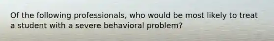 Of the following professionals, who would be most likely to treat a student with a severe behavioral problem?