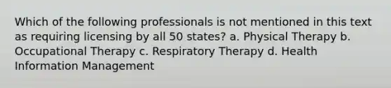 Which of the following professionals is not mentioned in this text as requiring licensing by all 50 states? a. Physical Therapy b. Occupational Therapy c. Respiratory Therapy d. Health Information Management