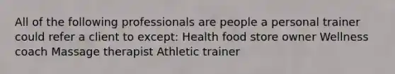 All of the following professionals are people a personal trainer could refer a client to except: Health food store owner Wellness coach Massage therapist Athletic trainer