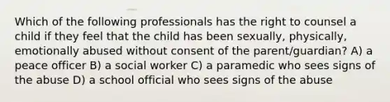 Which of the following professionals has the right to counsel a child if they feel that the child has been sexually, physically, emotionally abused without consent of the parent/guardian? A) a peace officer B) a social worker C) a paramedic who sees signs of the abuse D) a school official who sees signs of the abuse