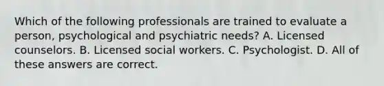 Which of the following professionals are trained to evaluate a person, psychological and psychiatric needs? A. Licensed counselors. B. Licensed social workers. C. Psychologist. D. All of these answers are correct.