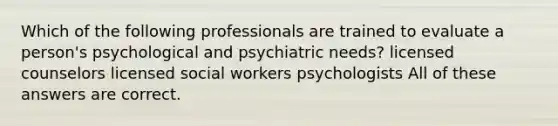 Which of the following professionals are trained to evaluate a person's psychological and psychiatric needs? licensed counselors licensed social workers psychologists All of these answers are correct.