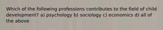 Which of the following professions contributes to the field of child development? a) psychology b) sociology c) economics d) all of the above