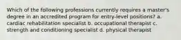 Which of the following professions currently requires a master's degree in an accredited program for entry-level positions? a. cardiac rehabilitation specialist b. occupational therapist c. strength and conditioning specialist d. physical therapist