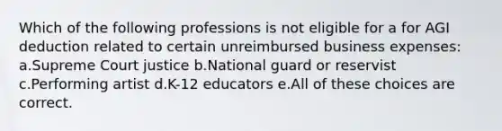 Which of the following professions is not eligible for a for AGI deduction related to certain unreimbursed business expenses: a.Supreme Court justice b.National guard or reservist c.Performing artist d.K-12 educators e.All of these choices are correct.