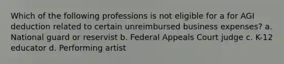 Which of the following professions is not eligible for a for AGI deduction related to certain unreimbursed business expenses? a. National guard or reservist b. Federal Appeals Court judge c. K-12 educator d. Performing artist