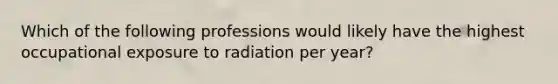 Which of the following professions would likely have the highest occupational exposure to radiation per year?