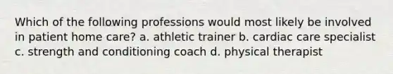 Which of the following professions would most likely be involved in patient home care? a. athletic trainer b. cardiac care specialist c. strength and conditioning coach d. physical therapist