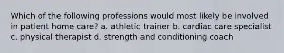 Which of the following professions would most likely be involved in patient home care? a. athletic trainer b. cardiac care specialist c. physical therapist d. strength and conditioning coach