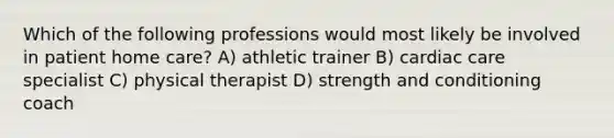 Which of the following professions would most likely be involved in patient home care? A) athletic trainer B) cardiac care specialist C) physical therapist D) strength and conditioning coach