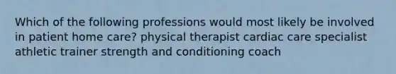 Which of the following professions would most likely be involved in patient home care? physical therapist cardiac care specialist athletic trainer strength and conditioning coach