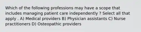 Which of the following professions may have a scope that includes managing patient care independently ? Select all that apply . A) Medical providers B) Physician assistants C) Nurse practitioners D) Osteopathic providers