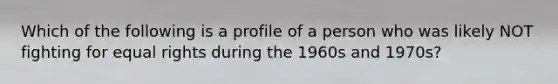 Which of the following is a profile of a person who was likely NOT fighting for equal rights during the 1960s and 1970s?