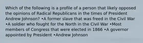 Which of the following is a profile of a person that likely opposed the opinions of Radical Republicans in the times of President Andrew Johnson? •A former slave that was freed in the Civil War •A soldier who fought for the North in the Civil War •Most members of Congress that were elected in 1866 •A governor appointed by President •Andrew Johnson