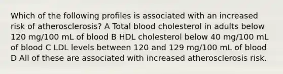 Which of the following profiles is associated with an increased risk of atherosclerosis? A Total blood cholesterol in adults below 120 mg/100 mL of blood B HDL cholesterol below 40 mg/100 mL of blood C LDL levels between 120 and 129 mg/100 mL of blood D All of these are associated with increased atherosclerosis risk.