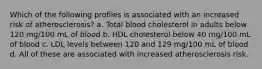 Which of the following profiles is associated with an increased risk of atherosclerosis? a. Total blood cholesterol in adults below 120 mg/100 mL of blood b. HDL cholesterol below 40 mg/100 mL of blood c. LDL levels between 120 and 129 mg/100 mL of blood d. All of these are associated with increased atherosclerosis risk.