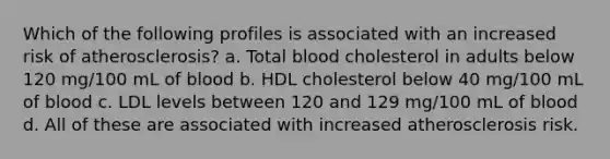 Which of the following profiles is associated with an increased risk of atherosclerosis? a. Total blood cholesterol in adults below 120 mg/100 mL of blood b. HDL cholesterol below 40 mg/100 mL of blood c. LDL levels between 120 and 129 mg/100 mL of blood d. All of these are associated with increased atherosclerosis risk.