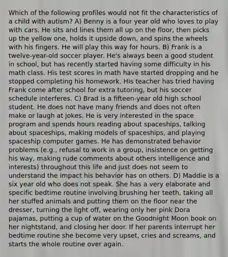 Which of the following profiles would not fit the characteristics of a child with autism? A) Benny is a four year old who loves to play with cars. He sits and lines them all up on the floor, then picks up the yellow one, holds it upside down, and spins the wheels with his fingers. He will play this way for hours. B) Frank is a twelve-year-old soccer player. He's always been a good student in school, but has recently started having some difficulty in his math class. His test scores in math have started dropping and he stopped completing his homework. His teacher has tried having Frank come after school for extra tutoring, but his soccer schedule interferes. C) Brad is a fifteen-year old high school student. He does not have many friends and does not often make or laugh at jokes. He is very interested in the space program and spends hours reading about spaceships, talking about spaceships, making models of spaceships, and playing spaceship computer games. He has demonstrated behavior problems (e.g., refusal to work in a group, insistence on getting his way, making rude comments about others intelligence and interests) throughout this life and just does not seem to understand the impact his behavior has on others. D) Maddie is a six year old who does not speak. She has a very elaborate and specific bedtime routine involving brushing her teeth, taking all her stuffed animals and putting them on the floor near the dresser, turning the light off, wearing only her pink Dora pajamas, putting a cup of water on the Goodnight Moon book on her nightstand, and closing her door. If her parents interrupt her bedtime routine she become very upset, cries and screams, and starts the whole routine over again.