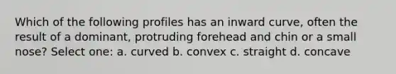 Which of the following profiles has an inward curve, often the result of a dominant, protruding forehead and chin or a small nose? Select one: a. curved b. convex c. straight d. concave