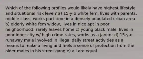 Which of the following profiles would likely have highest lifestyle and situational risk level? a) 15-y-o white fem, lives with parents, middle class, works part time in a densely populated urban area b) elderly white fem widow, lives in nice apt in poor neighborhood, rarely leaves home c) young black male, lives in poor inner city w/ high crime rates, works as a janitor d) 15-y-o runaway male involved in illegal daily street activities as a means to make a living and feels a sense of protection from the older males in his street gang e) all are equal