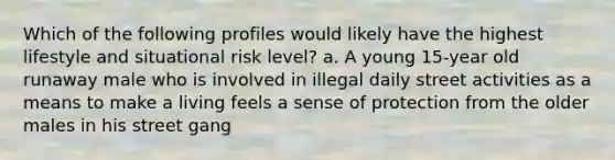 Which of the following profiles would likely have the highest lifestyle and situational risk level? a. A young 15-year old runaway male who is involved in illegal daily street activities as a means to make a living feels a sense of protection from the older males in his street gang