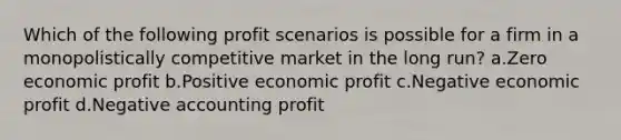 Which of the following profit scenarios is possible for a firm in a monopolistically competitive market in the long run? a.Zero economic profit b.Positive economic profit c.Negative economic profit d.Negative accounting profit