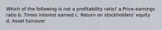 Which of the following is not a profitability ratio? a.Price-earnings ratio b. Times interest earned c. Return on stockholders' equity d. Asset turnover