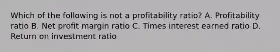 Which of the following is not a profitability ratio? A. Profitability ratio B. Net profit margin ratio C. Times interest earned ratio D. Return on investment ratio