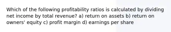 Which of the following profitability ratios is calculated by dividing net income by total revenue? a) return on assets b) return on owners' equity c) profit margin d) earnings per share