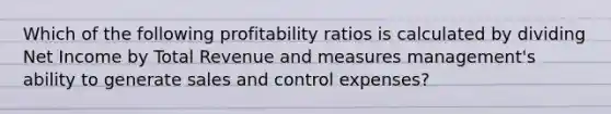 Which of the following profitability ratios is calculated by dividing Net Income by Total Revenue and measures management's ability to generate sales and control expenses?