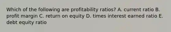 Which of the following are profitability ratios? A. current ratio B. profit margin C. return on equity D. times interest earned ratio E. debt equity ratio