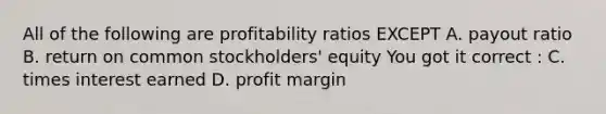 All of the following are profitability ratios EXCEPT A. payout ratio B. return on common stockholders' equity You got it correct : C. times interest earned D. profit margin