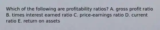 Which of the following are profitability ratios? A. gross profit ratio B. times interest earned ratio C. price-earnings ratio D. current ratio E. return on assets