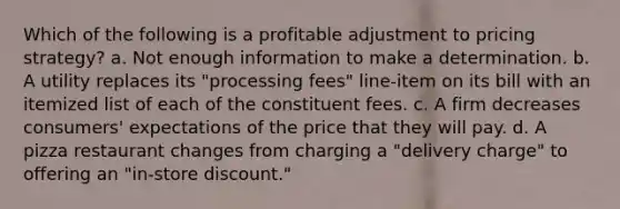 Which of the following is a profitable adjustment to pricing strategy? a. Not enough information to make a determination. b. A utility replaces its "processing fees" line-item on its bill with an itemized list of each of the constituent fees. c. A firm decreases consumers' expectations of the price that they will pay. d. A pizza restaurant changes from charging a "delivery charge" to offering an "in-store discount."