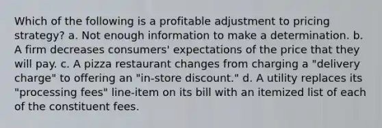 Which of the following is a profitable adjustment to pricing strategy? a. Not enough information to make a determination. b. A firm decreases consumers' expectations of the price that they will pay. c. A pizza restaurant changes from charging a "delivery charge" to offering an "in-store discount." d. A utility replaces its "processing fees" line-item on its bill with an itemized list of each of the constituent fees.