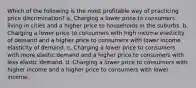 Which of the following is the most profitable way of practicing price discrimination? a. Charging a lower price to consumers living in cities and a higher price to households in the suburbs. b. Charging a lower price to consumers with high income elasticity of demand and a higher price to consumers with lower income elasticity of demand. c. Charging a lower price to consumers with more elastic demand and a higher price to consumers with less elastic demand. d. Charging a lower price to consumers with higher income and a higher price to consumers with lower income.