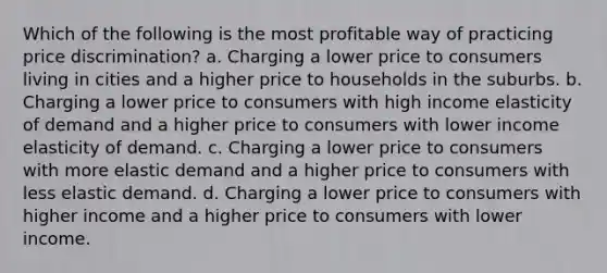 Which of the following is the most profitable way of practicing price discrimination? a. Charging a lower price to consumers living in cities and a higher price to households in the suburbs. b. Charging a lower price to consumers with high income elasticity of demand and a higher price to consumers with lower income elasticity of demand. c. Charging a lower price to consumers with more elastic demand and a higher price to consumers with less elastic demand. d. Charging a lower price to consumers with higher income and a higher price to consumers with lower income.